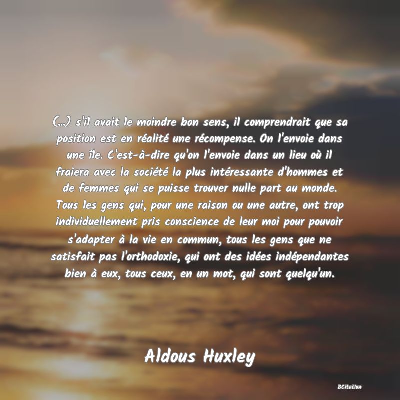 image de citation: (...) s'il avait le moindre bon sens, il comprendrait que sa position est en réalité une récompense. On l'envoie dans une île. C'est-à-dire qu'on l'envoie dans un lieu où il fraiera avec la société la plus intéressante d'hommes et de femmes qui se puisse trouver nulle part au monde. Tous les gens qui, pour une raison ou une autre, ont trop individuellement pris conscience de leur moi pour pouvoir s'adapter à la vie en commun, tous les gens que ne satisfait pas l'orthodoxie, qui ont des idées indépendantes bien à eux, tous ceux, en un mot, qui sont quelqu'un.