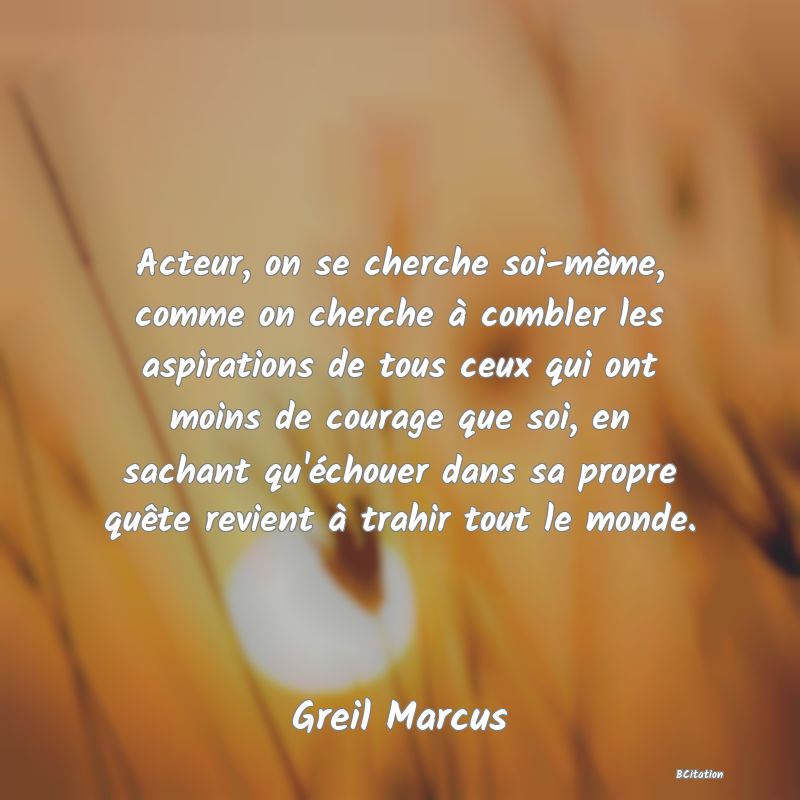 image de citation: Acteur, on se cherche soi-même, comme on cherche à combler les aspirations de tous ceux qui ont moins de courage que soi, en sachant qu'échouer dans sa propre quête revient à trahir tout le monde.