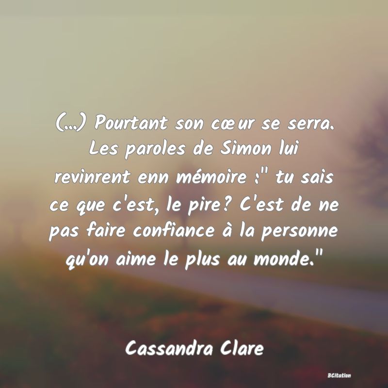 image de citation: (...) Pourtant son cœur se serra. Les paroles de Simon lui revinrent enn mémoire :  tu sais ce que c'est, le pire? C'est de ne pas faire confiance à la personne qu'on aime le plus au monde. 