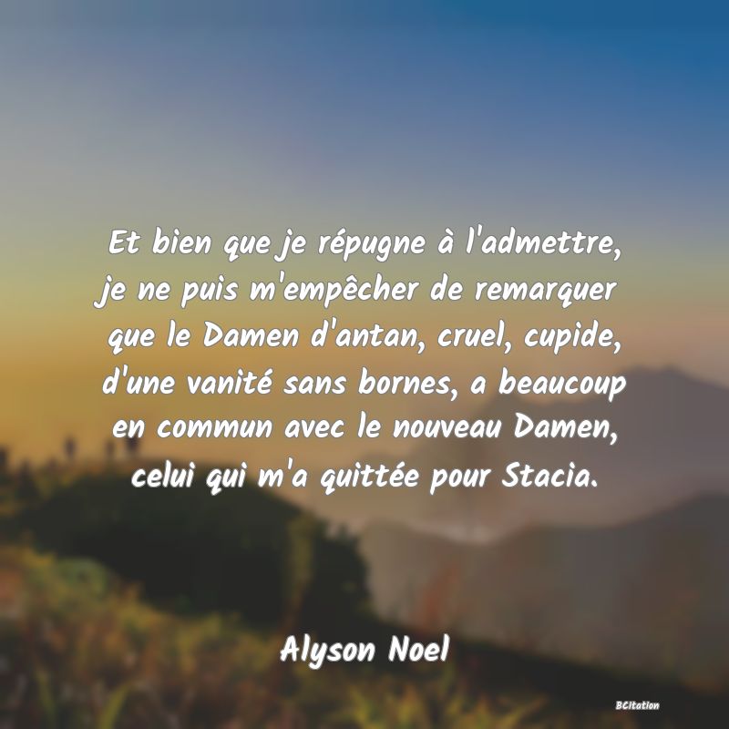 image de citation: Et bien que je répugne à l'admettre, je ne puis m'empêcher de remarquer que le Damen d'antan, cruel, cupide, d'une vanité sans bornes, a beaucoup en commun avec le nouveau Damen, celui qui m'a quittée pour Stacia.