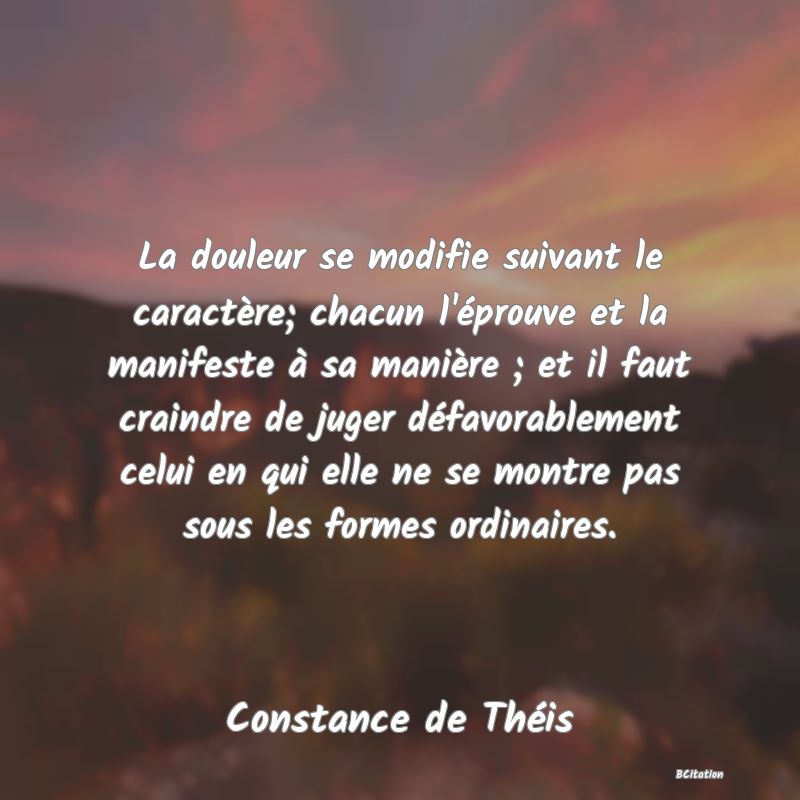 image de citation: La douleur se modifie suivant le caractère; chacun l'éprouve et la manifeste à sa manière ; et il faut craindre de juger défavorablement celui en qui elle ne se montre pas sous les formes ordinaires.