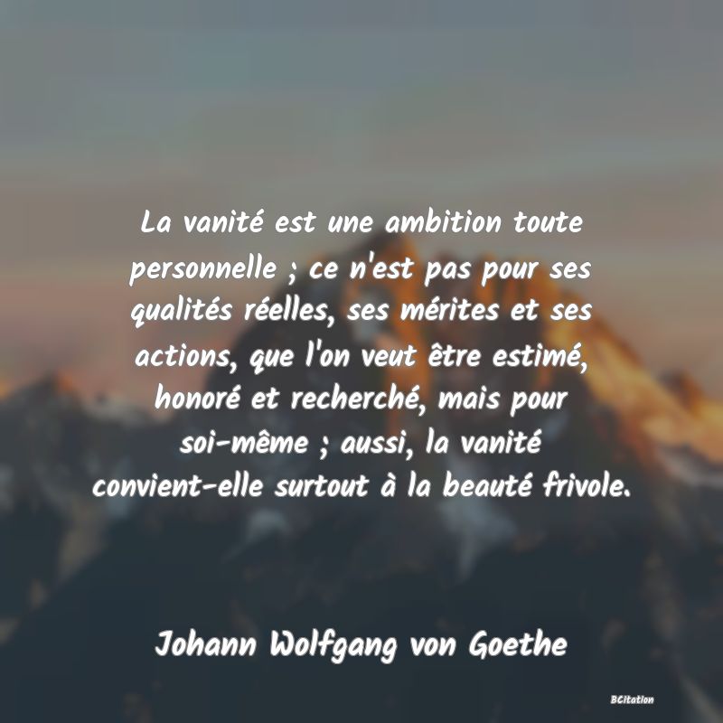 Belle Citation - La vanité est une ambition toute personnelle ; ce n'est pas pour ses qualités réelles, ses mérites et ses actions, que l'on veut être estimé, honoré et recherché, mais pour soi-même ; aussi, la vanité convient-elle surtout à la beauté frivole. - Johann Wolfgang von Goethe