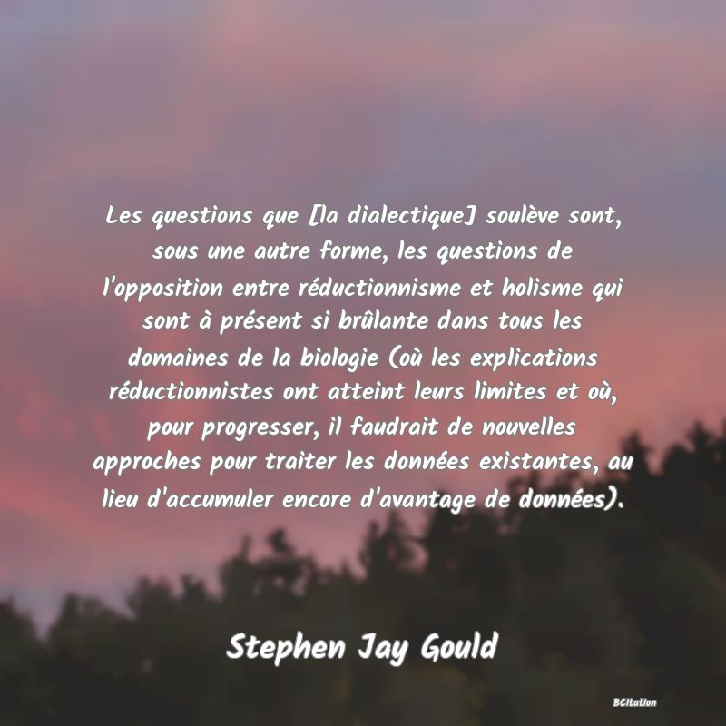 image de citation: Les questions que [la dialectique] soulève sont, sous une autre forme, les questions de l'opposition entre réductionnisme et holisme qui sont à présent si brûlante dans tous les domaines de la biologie (où les explications réductionnistes ont atteint leurs limites et où, pour progresser, il faudrait de nouvelles approches pour traiter les données existantes, au lieu d'accumuler encore d'avantage de données).