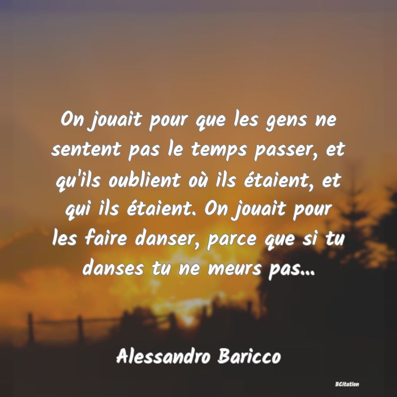 Belle Citation - On jouait pour que les gens ne sentent pas le temps passer, et qu'ils oublient où ils étaient, et qui ils étaient. On jouait pour les faire danser, parce que si tu danses tu ne meurs pas... - Alessandro Baricco