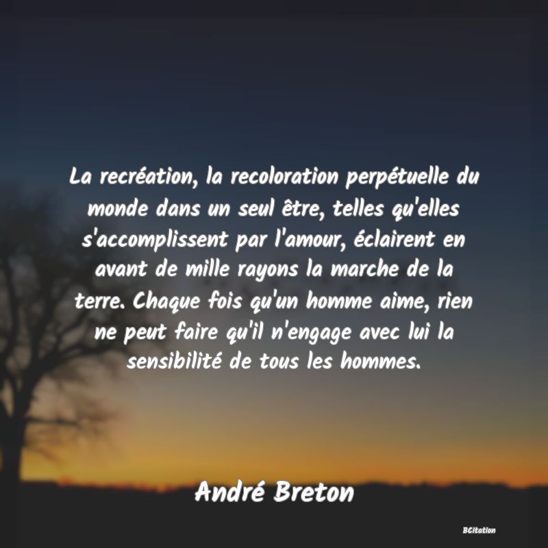 Belle Citation - La recréation, la recoloration perpétuelle du monde dans un seul être, telles qu'elles s'accomplissent par l'amour, éclairent en avant de mille rayons la marche de la terre. Chaque fois qu'un homme aime, rien ne peut faire qu'il n'engage avec lui la sensibilité de tous les hommes. - André Breton