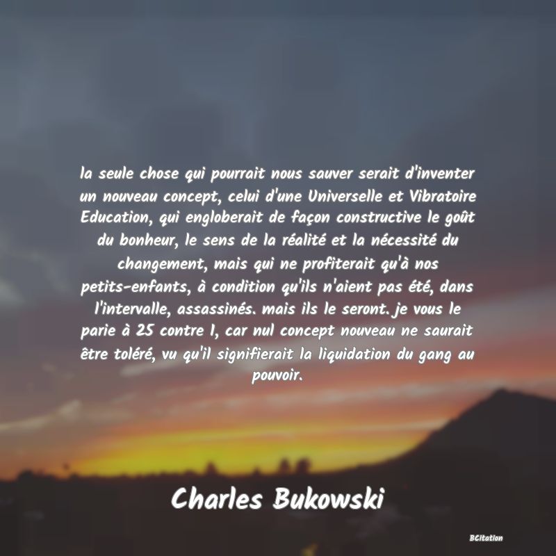 Belle Citation - la seule chose qui pourrait nous sauver serait d'inventer un nouveau concept, celui d'une Universelle et Vibratoire Education, qui engloberait de façon constructive le goût du bonheur, le sens de la réalité et la nécessité du changement, mais qui ne profiterait qu'à nos petits-enfants, à condition qu'ils n'aient pas été, dans l'intervalle, assassinés. mais ils le seront. je vous le parie à 25 contre 1, car nul concept nouveau ne saurait être toléré, vu qu'il signifierait la liquidation du gang au pouvoir. - Charles Bukowski