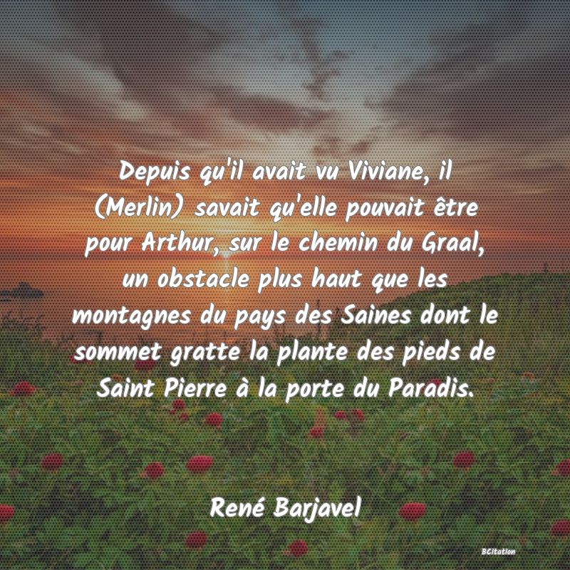 image de citation: Depuis qu'il avait vu Viviane, il (Merlin) savait qu'elle pouvait être pour Arthur, sur le chemin du Graal, un obstacle plus haut que les montagnes du pays des Saines dont le sommet gratte la plante des pieds de Saint Pierre à la porte du Paradis.