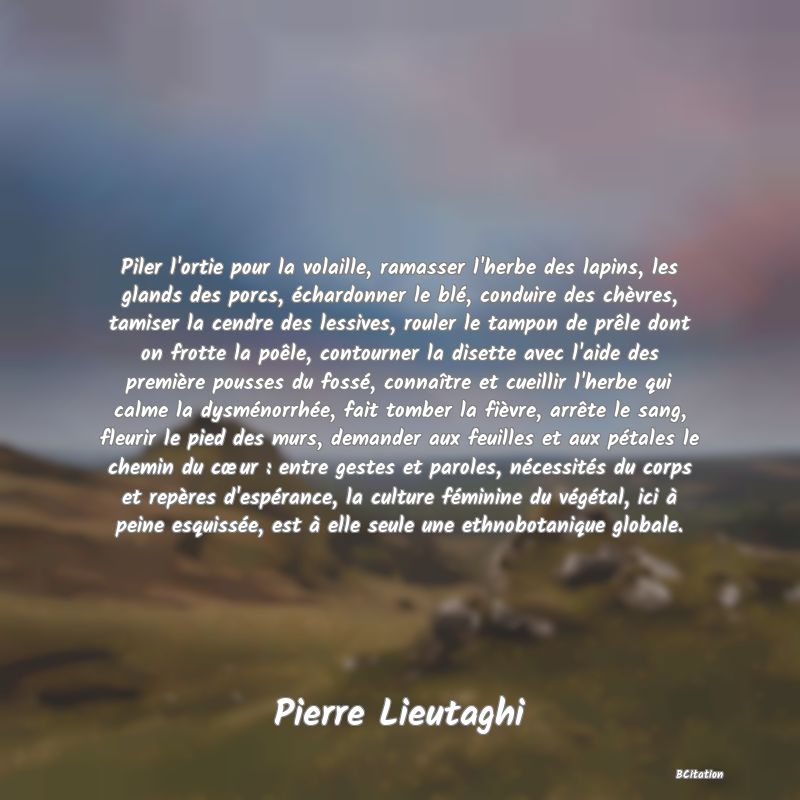 image de citation: Piler l'ortie pour la volaille, ramasser l'herbe des lapins, les glands des porcs, échardonner le blé, conduire des chèvres, tamiser la cendre des lessives, rouler le tampon de prêle dont on frotte la poêle, contourner la disette avec l'aide des première pousses du fossé, connaître et cueillir l'herbe qui calme la dysménorrhée, fait tomber la fièvre, arrête le sang, fleurir le pied des murs, demander aux feuilles et aux pétales le chemin du cœur : entre gestes et paroles, nécessités du corps et repères d'espérance, la culture féminine du végétal, ici à peine esquissée, est à elle seule une ethnobotanique globale.