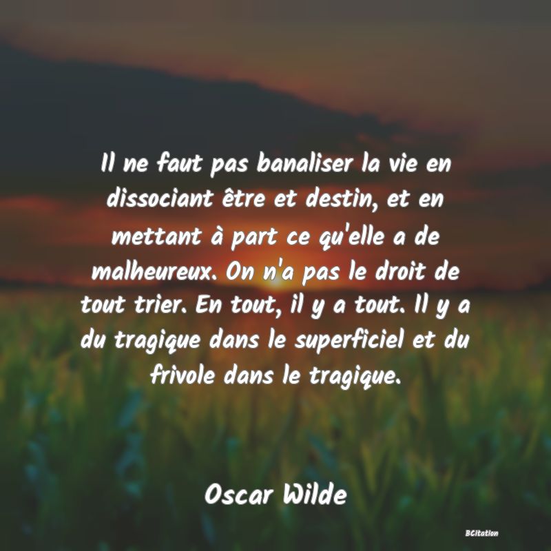 image de citation: Il ne faut pas banaliser la vie en dissociant être et destin, et en mettant à part ce qu'elle a de malheureux. On n'a pas le droit de tout trier. En tout, il y a tout. Il y a du tragique dans le superficiel et du frivole dans le tragique.