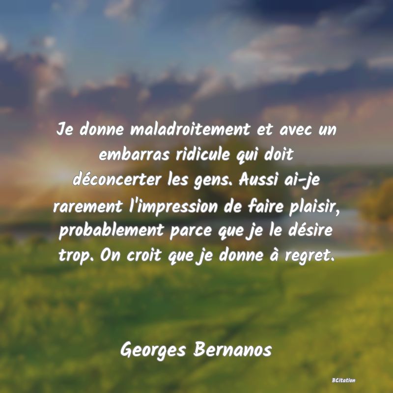 image de citation: Je donne maladroitement et avec un embarras ridicule qui doit déconcerter les gens. Aussi ai-je rarement l'impression de faire plaisir, probablement parce que je le désire trop. On croit que je donne à regret.