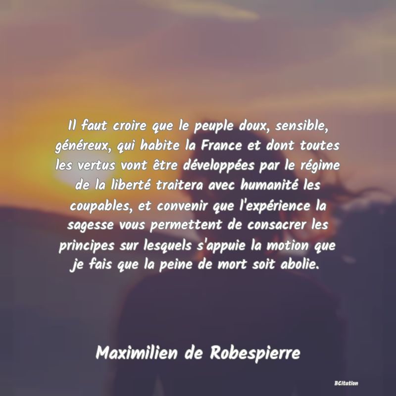 Belle Citation - Il faut croire que le peuple doux, sensible, généreux, qui habite la France et dont toutes les vertus vont être développées par le régime de la liberté traitera avec humanité les coupables, et convenir que l'expérience la sagesse vous permettent de consacrer les principes sur lesquels s'appuie la motion que je fais que la peine de mort soit abolie. - Maximilien de Robespierre