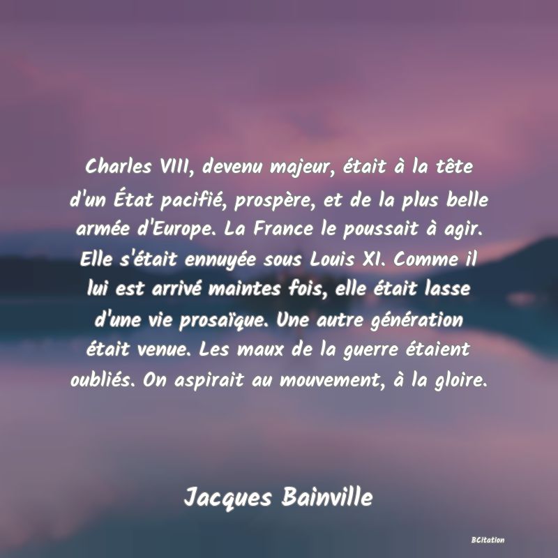 image de citation: Charles VIII, devenu majeur, était à la tête d'un État pacifié, prospère, et de la plus belle armée d'Europe. La France le poussait à agir. Elle s'était ennuyée sous Louis XI. Comme il lui est arrivé maintes fois, elle était lasse d'une vie prosaïque. Une autre génération était venue. Les maux de la guerre étaient oubliés. On aspirait au mouvement, à la gloire.