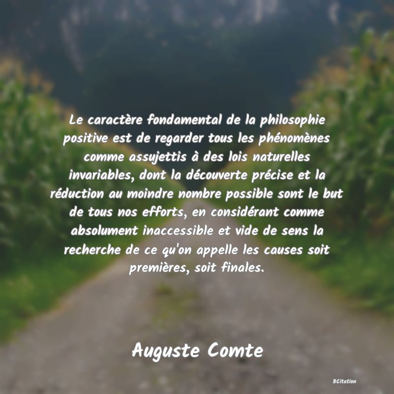 image de citation: Le caractère fondamental de la philosophie positive est de regarder tous les phénomènes comme assujettis à des lois naturelles invariables, dont la découverte précise et la réduction au moindre nombre possible sont le but de tous nos efforts, en considérant comme absolument inaccessible et vide de sens la recherche de ce qu'on appelle les causes soit premières, soit finales.