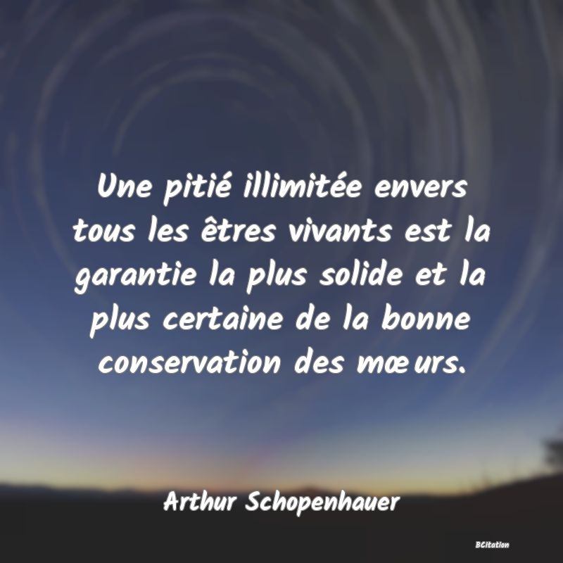 Belle Citation - Une pitié illimitée envers tous les êtres vivants est la garantie la plus solide et la plus certaine de la bonne conservation des mœurs. - Arthur Schopenhauer