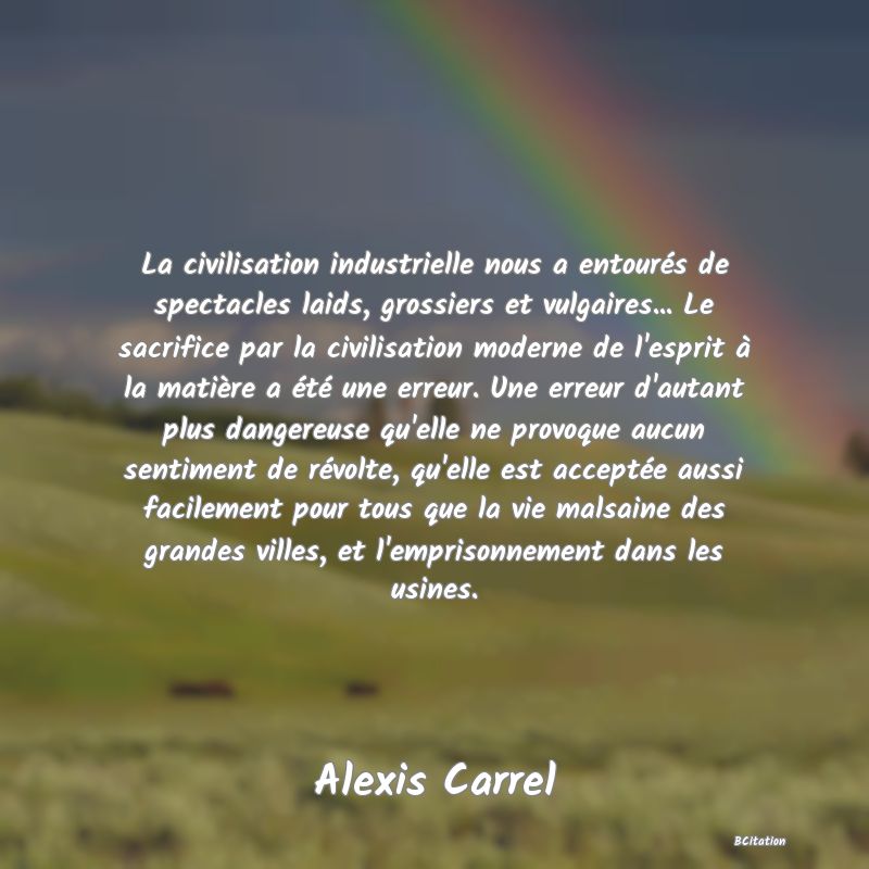 image de citation: La civilisation industrielle nous a entourés de spectacles laids, grossiers et vulgaires... Le sacrifice par la civilisation moderne de l'esprit à la matière a été une erreur. Une erreur d'autant plus dangereuse qu'elle ne provoque aucun sentiment de révolte, qu'elle est acceptée aussi facilement pour tous que la vie malsaine des grandes villes, et l'emprisonnement dans les usines.