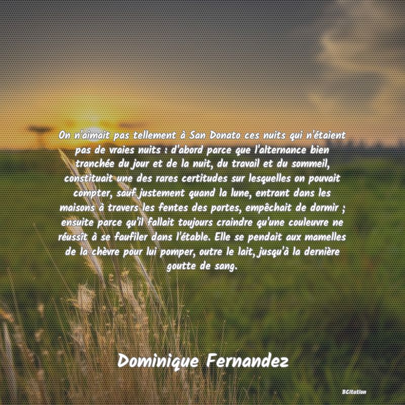 Belle Citation - On n'aimait pas tellement à San Donato ces nuits qui n'étaient pas de vraies nuits : d'abord parce que l'alternance bien tranchée du jour et de la nuit, du travail et du sommeil, constituait une des rares certitudes sur lesquelles on pouvait compter, sauf justement quand la lune, entrant dans les maisons à travers les fentes des portes, empêchait de dormir ; ensuite parce qu'il fallait toujours craindre qu'une couleuvre ne réussît à se faufiler dans l'étable. Elle se pendait aux mamelles de la chèvre pour lui pomper, outre le lait, jusqu'à la dernière goutte de sang. - Dominique Fernandez