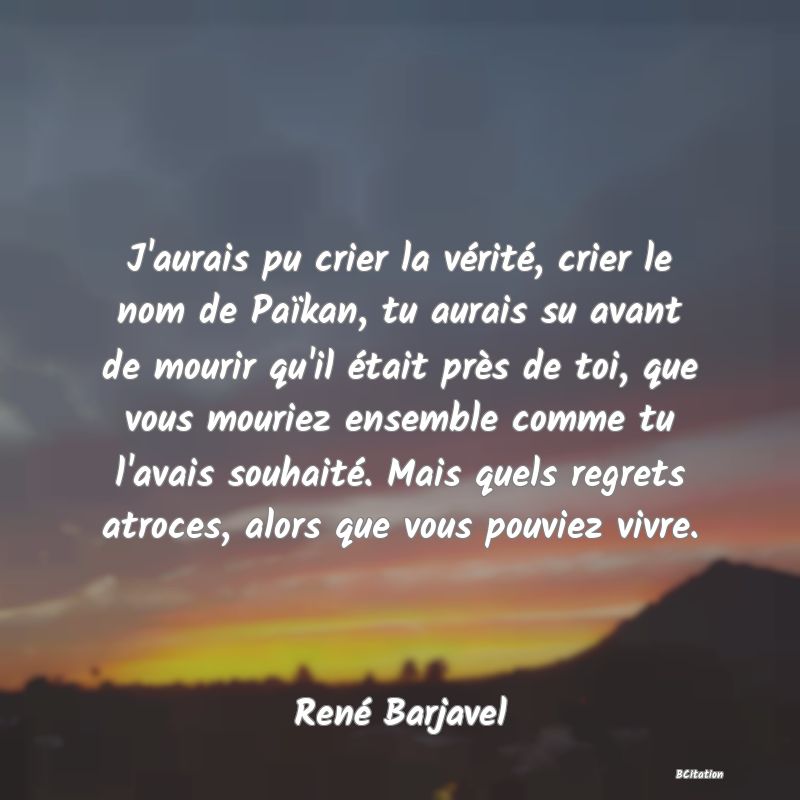 Belle Citation - J'aurais pu crier la vérité, crier le nom de Païkan, tu aurais su avant de mourir qu'il était près de toi, que vous mouriez ensemble comme tu l'avais souhaité. Mais quels regrets atroces, alors que vous pouviez vivre. - René Barjavel