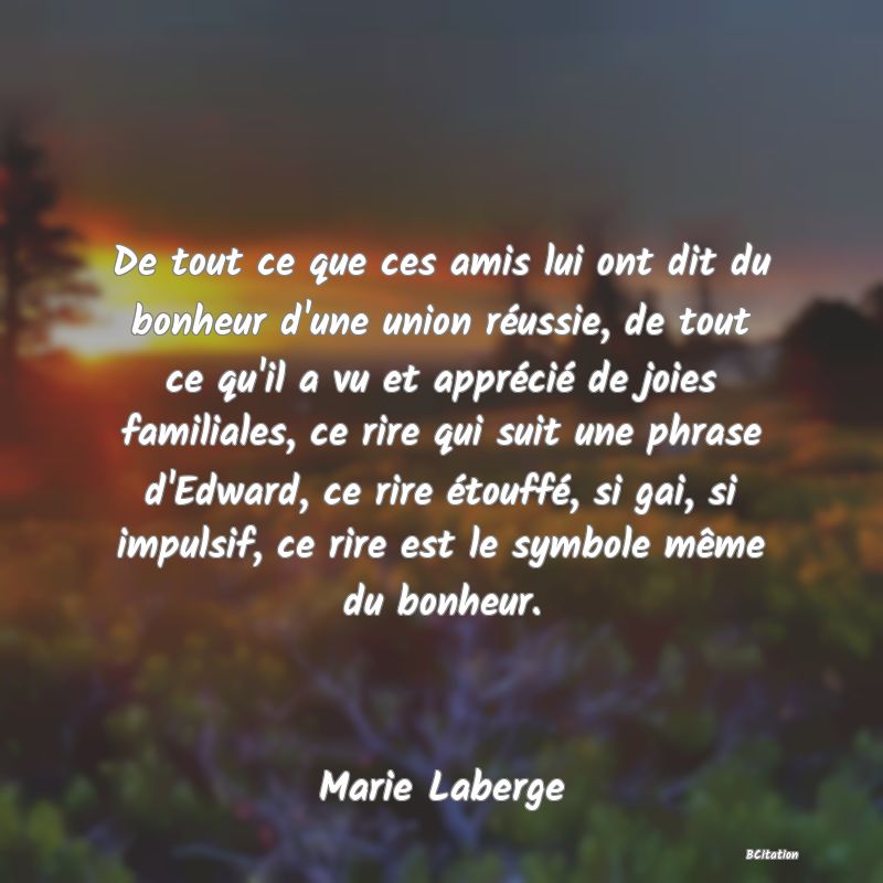 image de citation: De tout ce que ces amis lui ont dit du bonheur d'une union réussie, de tout ce qu'il a vu et apprécié de joies familiales, ce rire qui suit une phrase d'Edward, ce rire étouffé, si gai, si impulsif, ce rire est le symbole même du bonheur.