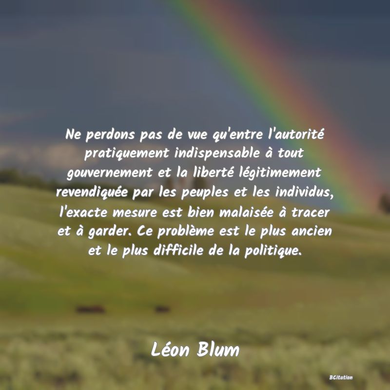 image de citation: Ne perdons pas de vue qu'entre l'autorité pratiquement indispensable à tout gouvernement et la liberté légitimement revendiquée par les peuples et les individus, l'exacte mesure est bien malaisée à tracer et à garder. Ce problème est le plus ancien et le plus difficile de la politique.