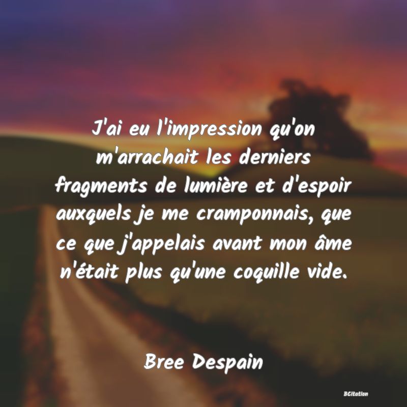 image de citation: J'ai eu l'impression qu'on m'arrachait les derniers fragments de lumière et d'espoir auxquels je me cramponnais, que ce que j'appelais avant mon âme n'était plus qu'une coquille vide.