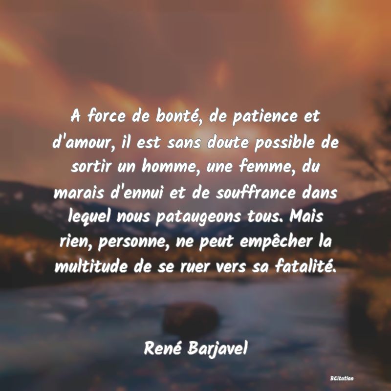 image de citation: A force de bonté, de patience et d'amour, il est sans doute possible de sortir un homme, une femme, du marais d'ennui et de souffrance dans lequel nous pataugeons tous. Mais rien, personne, ne peut empêcher la multitude de se ruer vers sa fatalité.