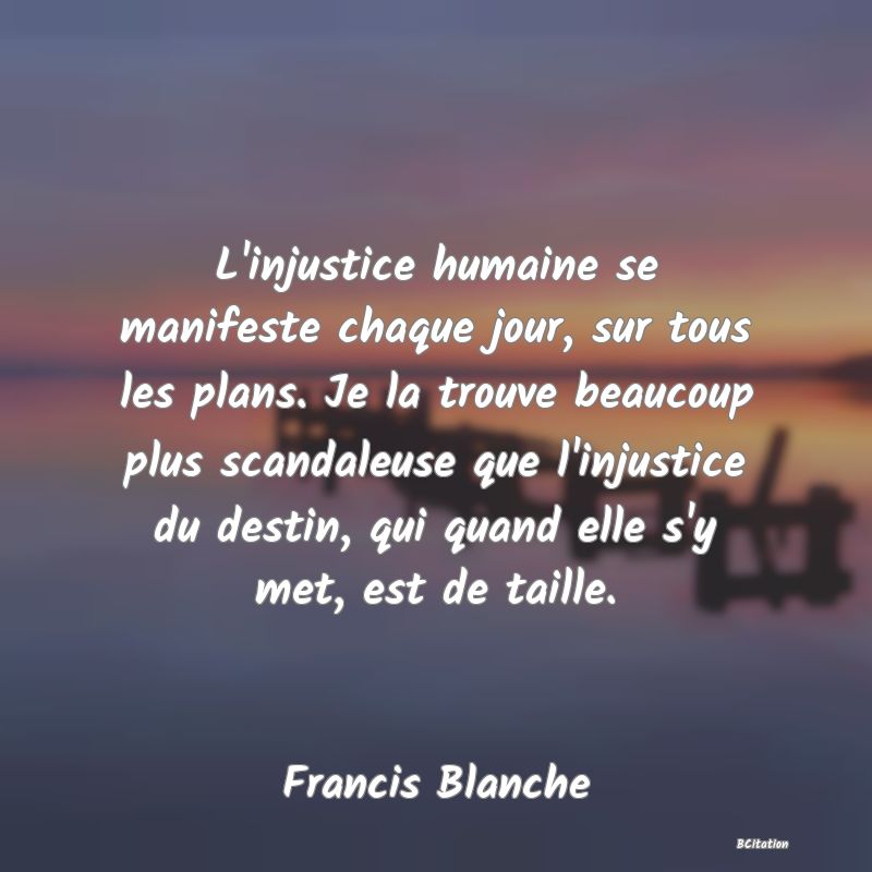 image de citation: L'injustice humaine se manifeste chaque jour, sur tous les plans. Je la trouve beaucoup plus scandaleuse que l'injustice du destin, qui quand elle s'y met, est de taille.