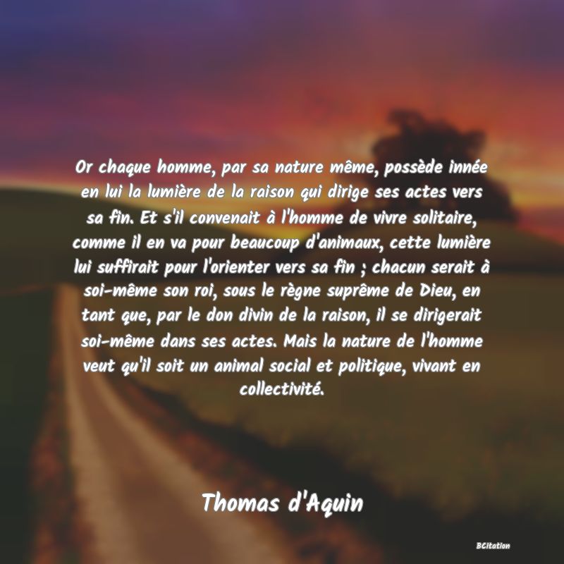 Belle Citation - Or chaque homme, par sa nature même, possède innée en lui la lumière de la raison qui dirige ses actes vers sa fin. Et s'il convenait à l'homme de vivre solitaire, comme il en va pour beaucoup d'animaux, cette lumière lui suffirait pour l'orienter vers sa fin ; chacun serait à soi-même son roi, sous le règne suprême de Dieu, en tant que, par le don divin de la raison, il se dirigerait soi-même dans ses actes. Mais la nature de l'homme veut qu'il soit un animal social et politique, vivant en collectivité. - Thomas d'Aquin