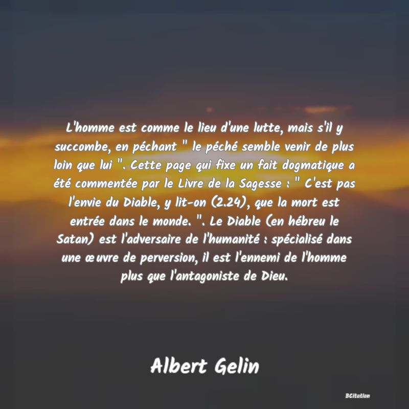 image de citation: L'homme est comme le lieu d'une lutte, mais s'il y succombe, en péchant   le péché semble venir de plus loin que lui  . Cette page qui fixe un fait dogmatique a été commentée par le Livre de la Sagesse :   C'est pas l'envie du Diable, y lit-on (2.24), que la mort est entrée dans le monde.  . Le Diable (en hébreu le Satan) est l'adversaire de l'humanité : spécialisé dans une œuvre de perversion, il est l'ennemi de l'homme plus que l'antagoniste de Dieu.