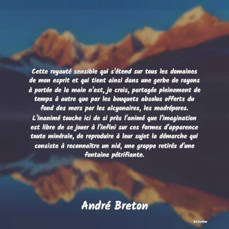 image de citation: Cette royauté sensible qui s'étend sur tous les domaines de mon esprit et qui tient ainsi dans une gerbe de rayons à portée de la main n'est, je crois, partagée pleinement de temps à autre que par les bouquets absolus offerts du fond des mers par les alcyonaires, les madrépores. L'inanimé touche ici de si près l'animé que l'imagination est libre de se jouer à l'infini sur ces formes d'apparence toute minérale, de reproduire à leur sujet la démarche qui consiste à reconnaître un nid, une grappe retirés d'une fontaine pétrifiante.