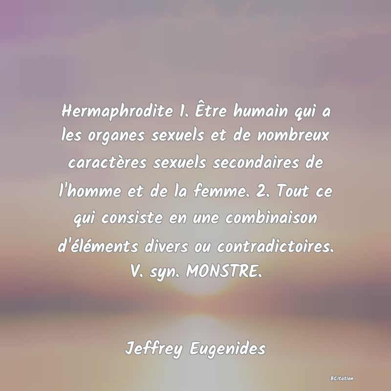 image de citation: Hermaphrodite 1. Être humain qui a les organes sexuels et de nombreux caractères sexuels secondaires de l'homme et de la femme. 2. Tout ce qui consiste en une combinaison d'éléments divers ou contradictoires. V. syn. MONSTRE.