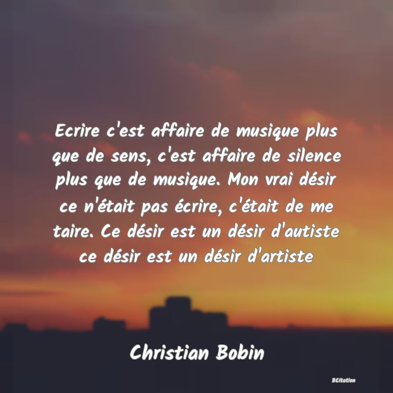 image de citation: Ecrire c'est affaire de musique plus que de sens, c'est affaire de silence plus que de musique. Mon vrai désir ce n'était pas écrire, c'était de me taire. Ce désir est un désir d'autiste ce désir est un désir d'artiste