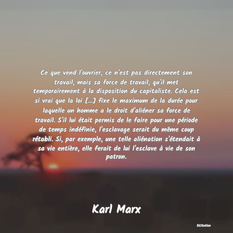 image de citation: Ce que vend l'ouvrier, ce n'est pas directement son travail, mais sa force de travail, qu'il met temporairement à la disposition du capitaliste. Cela est si vrai que la loi [...] fixe le maximum de la durée pour laquelle un homme a le droit d'aliéner sa force de travail. S'il lui était permis de le faire pour une période de temps indéfinie, l'esclavage serait du même coup rétabli. Si, par exemple, une telle aliénation s'étendait à sa vie entière, elle ferait de lui l'esclave à vie de son patron.