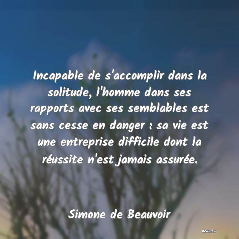 Belle Citation - Incapable de s'accomplir dans la solitude, l'homme dans ses rapports avec ses semblables est sans cesse en danger : sa vie est une entreprise difficile dont la réussite n'est jamais assurée. - Simone de Beauvoir