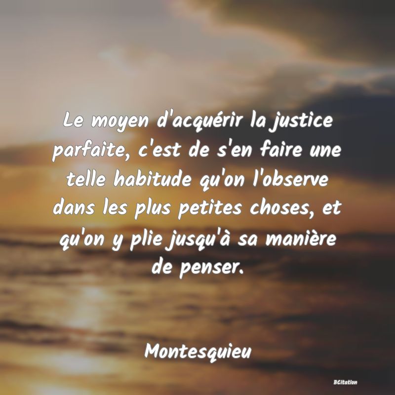 Belle Citation - Le moyen d'acquérir la justice parfaite, c'est de s'en faire une telle habitude qu'on l'observe dans les plus petites choses, et qu'on y plie jusqu'à sa manière de penser. - Montesquieu