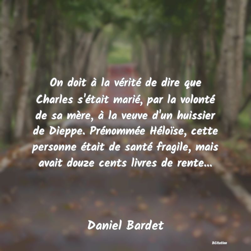 image de citation: On doit à la vérité de dire que Charles s'était marié, par la volonté de sa mère, à la veuve d'un huissier de Dieppe. Prénommée Héloïse, cette personne était de santé fragile, mais avait douze cents livres de rente...