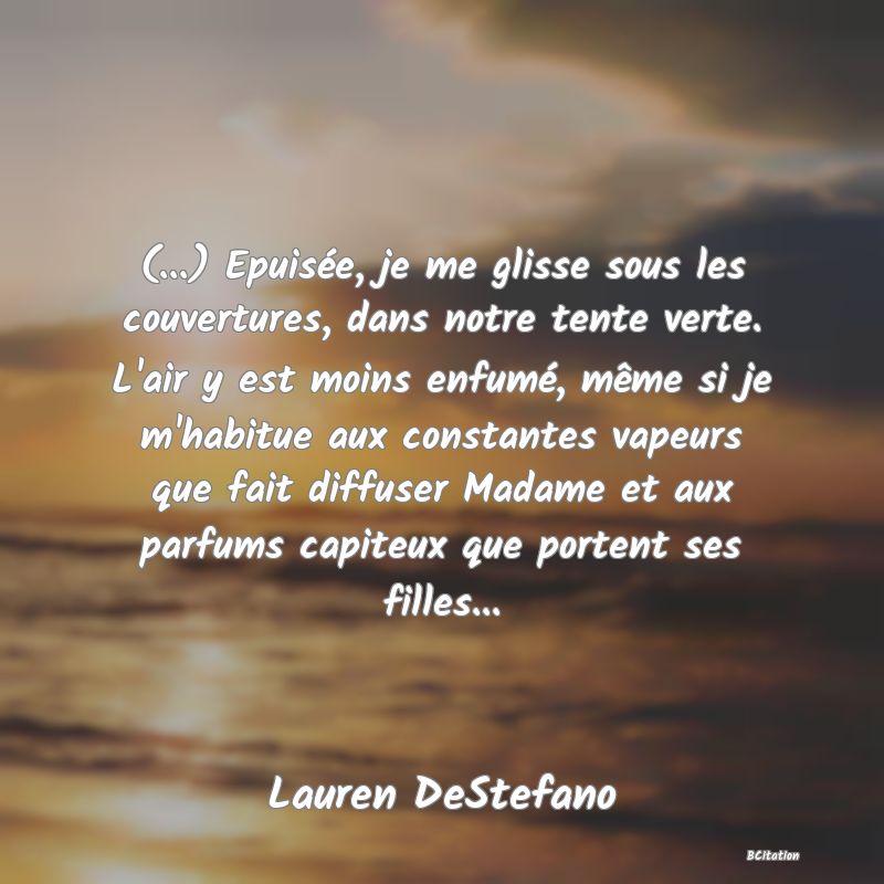 Belle Citation - (...) Epuisée, je me glisse sous les couvertures, dans notre tente verte. L'air y est moins enfumé, même si je m'habitue aux constantes vapeurs que fait diffuser Madame et aux parfums capiteux que portent ses filles... - Lauren DeStefano
