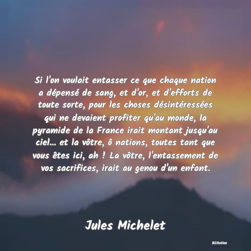 image de citation: Si l'on voulait entasser ce que chaque nation a dépensé de sang, et d'or, et d'efforts de toute sorte, pour les choses désintéressées qui ne devaient profiter qu'au monde, la pyramide de la France irait montant jusqu'au ciel... et la vôtre, ô nations, toutes tant que vous êtes ici, ah ! La vôtre, l'entassement de vos sacrifices, irait au genou d'un enfant.