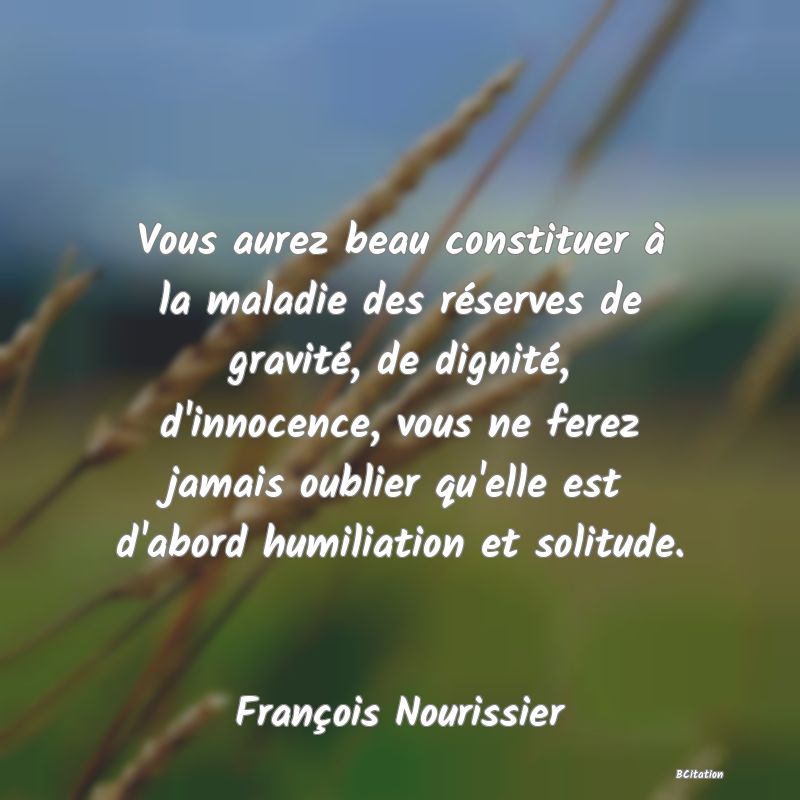 image de citation: Vous aurez beau constituer à la maladie des réserves de gravité, de dignité, d'innocence, vous ne ferez jamais oublier qu'elle est d'abord humiliation et solitude.