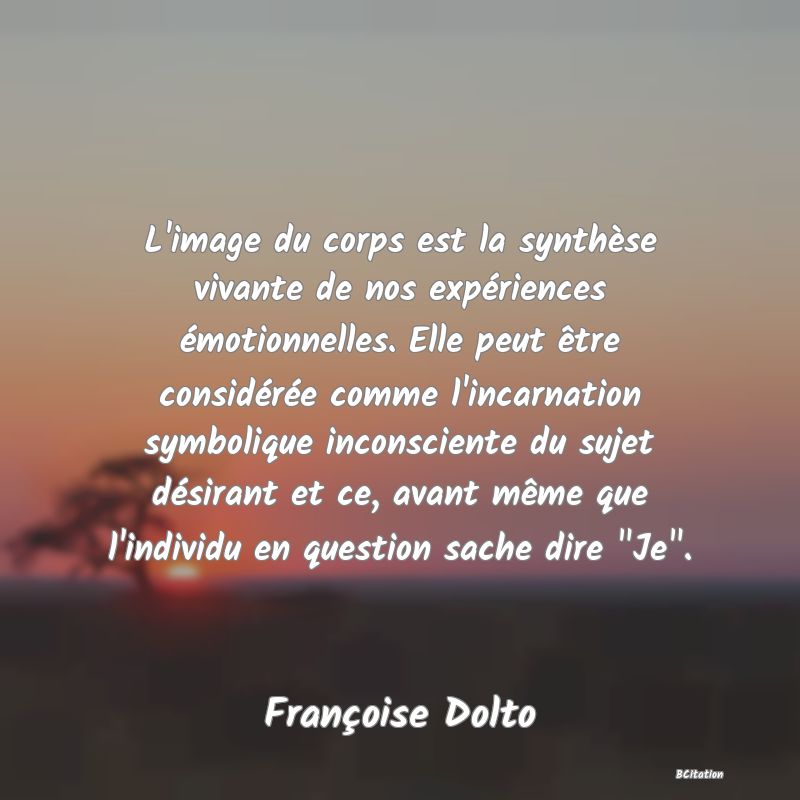 image de citation: L'image du corps est la synthèse vivante de nos expériences émotionnelles. Elle peut être considérée comme l'incarnation symbolique inconsciente du sujet désirant et ce, avant même que l'individu en question sache dire  Je .