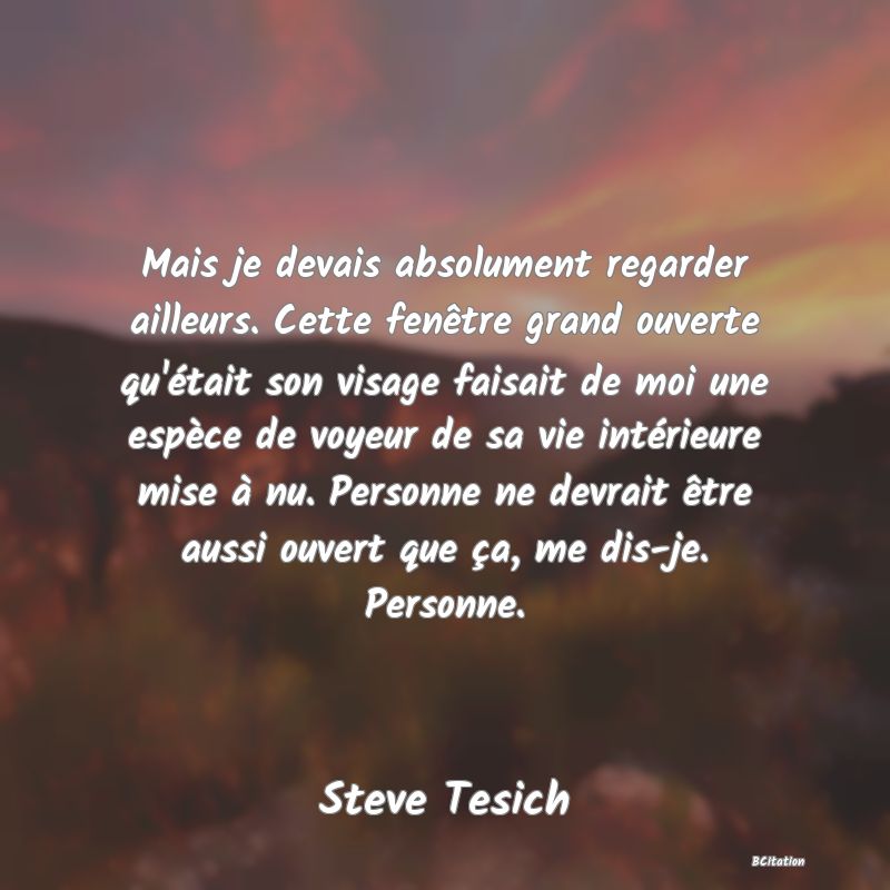 image de citation: Mais je devais absolument regarder ailleurs. Cette fenêtre grand ouverte qu'était son visage faisait de moi une espèce de voyeur de sa vie intérieure mise à nu. Personne ne devrait être aussi ouvert que ça, me dis-je. Personne.