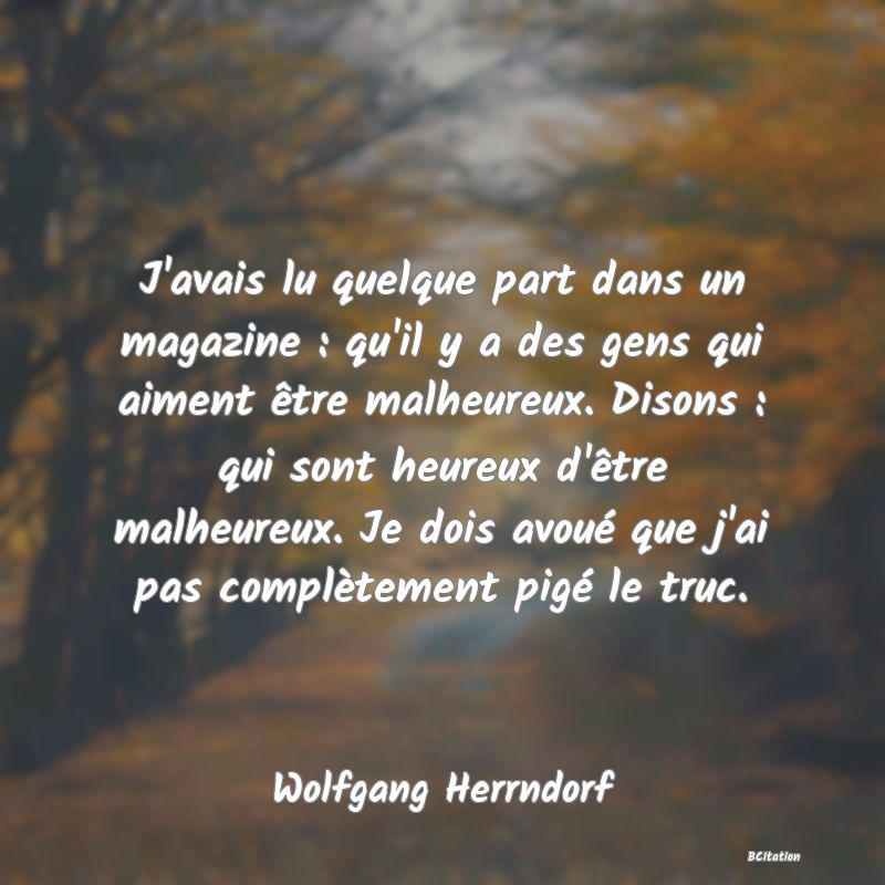 image de citation: J'avais lu quelque part dans un magazine : qu'il y a des gens qui aiment être malheureux. Disons : qui sont heureux d'être malheureux. Je dois avoué que j'ai pas complètement pigé le truc.