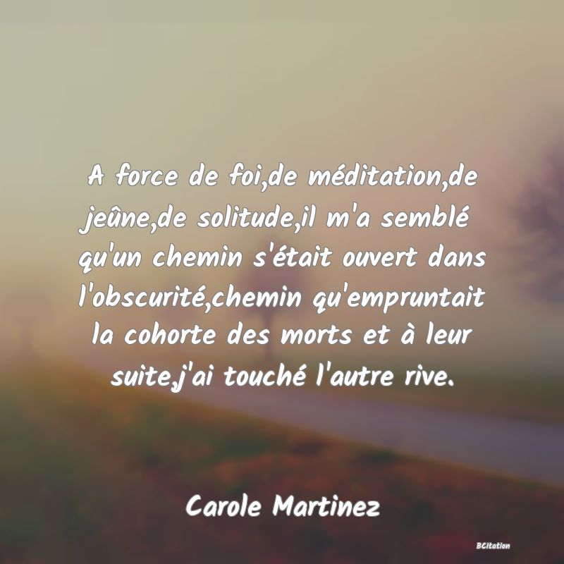 image de citation: A force de foi,de méditation,de jeûne,de solitude,il m'a semblé qu'un chemin s'était ouvert dans l'obscurité,chemin qu'empruntait la cohorte des morts et à leur suite,j'ai touché l'autre rive.