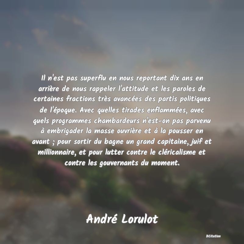 image de citation: Il n'est pas superflu en nous reportant dix ans en arrière de nous rappeler l'attitude et les paroles de certaines fractions très avancées des partis politiques de l'époque. Avec quelles tirades enflammées, avec quels programmes chambardeurs n'est-on pas parvenu à embrigader la masse ouvrière et à la pousser en avant ; pour sortir du bagne un grand capitaine, juif et millionnaire, et pour lutter contre le cléricalisme et contre les gouvernants du moment.