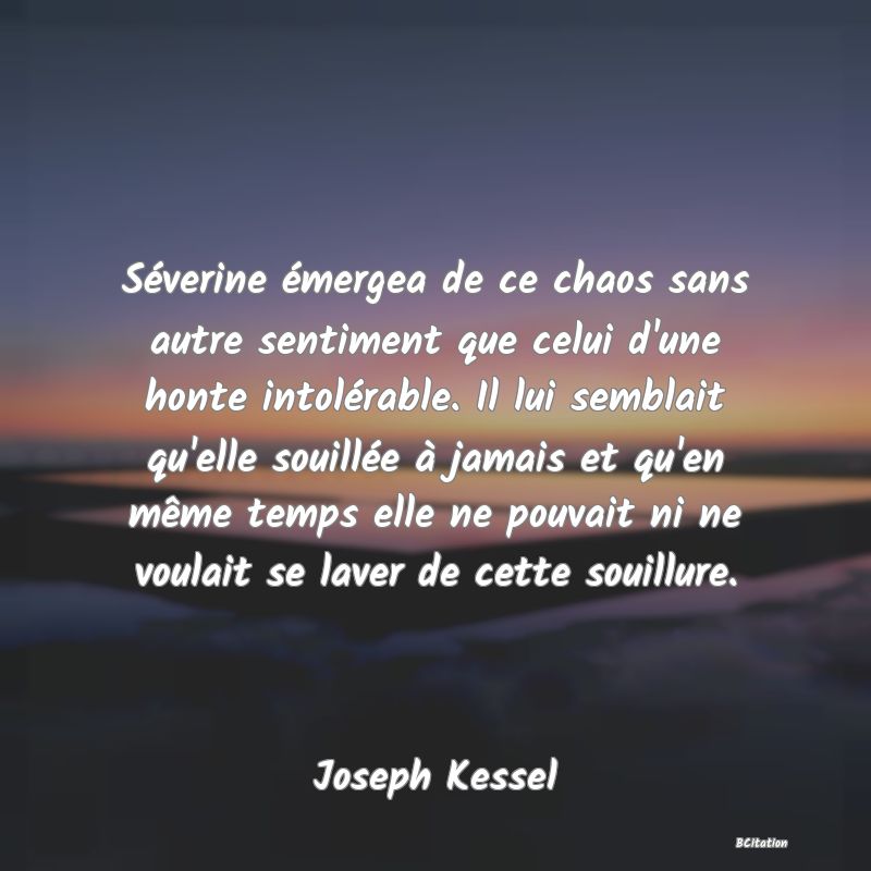 image de citation: Séverine émergea de ce chaos sans autre sentiment que celui d'une honte intolérable. Il lui semblait qu'elle souillée à jamais et qu'en même temps elle ne pouvait ni ne voulait se laver de cette souillure.