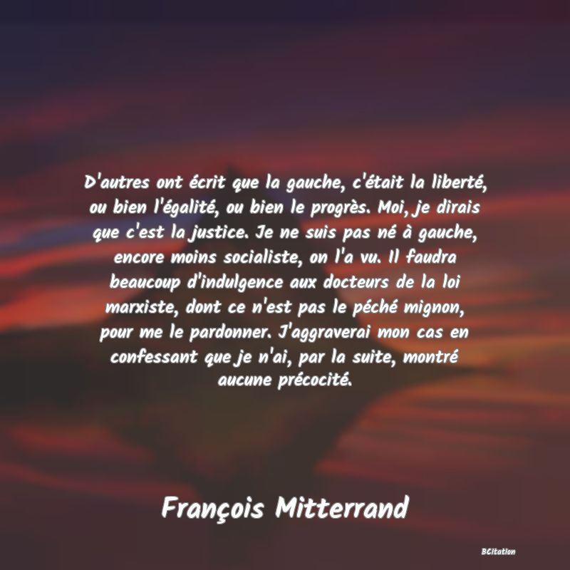 image de citation: D'autres ont écrit que la gauche, c'était la liberté, ou bien l'égalité, ou bien le progrès. Moi, je dirais que c'est la justice. Je ne suis pas né à gauche, encore moins socialiste, on l'a vu. Il faudra beaucoup d'indulgence aux docteurs de la loi marxiste, dont ce n'est pas le péché mignon, pour me le pardonner. J'aggraverai mon cas en confessant que je n'ai, par la suite, montré aucune précocité.