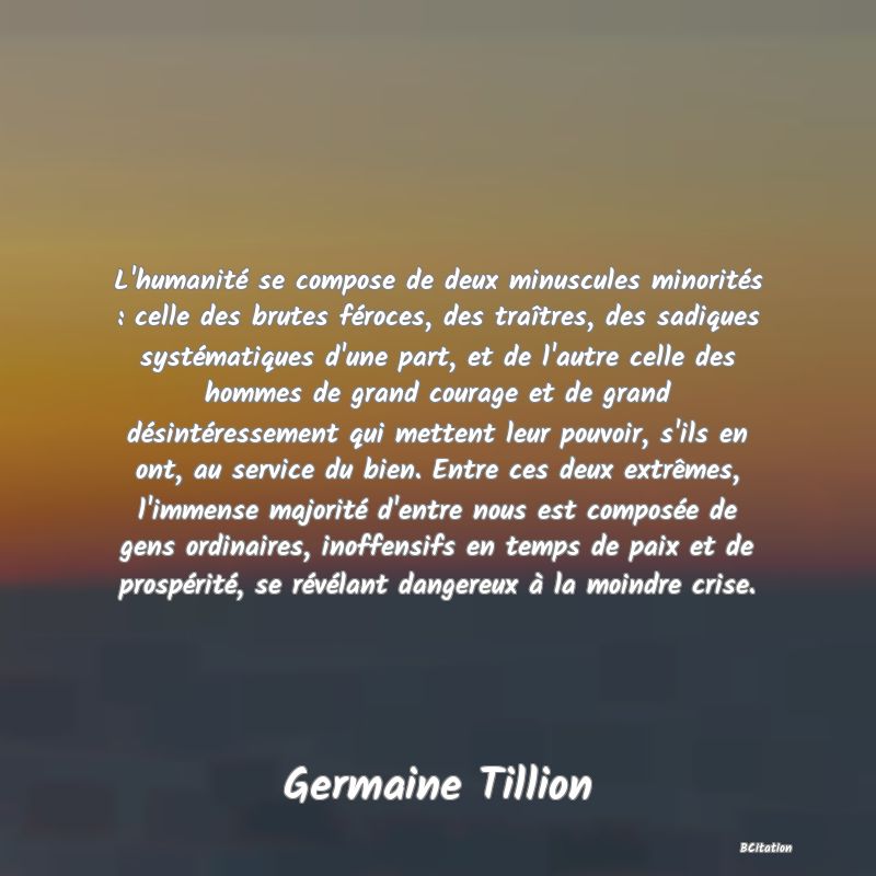 image de citation: L'humanité se compose de deux minuscules minorités : celle des brutes féroces, des traîtres, des sadiques systématiques d'une part, et de l'autre celle des hommes de grand courage et de grand désintéressement qui mettent leur pouvoir, s'ils en ont, au service du bien. Entre ces deux extrêmes, l'immense majorité d'entre nous est composée de gens ordinaires, inoffensifs en temps de paix et de prospérité, se révélant dangereux à la moindre crise.