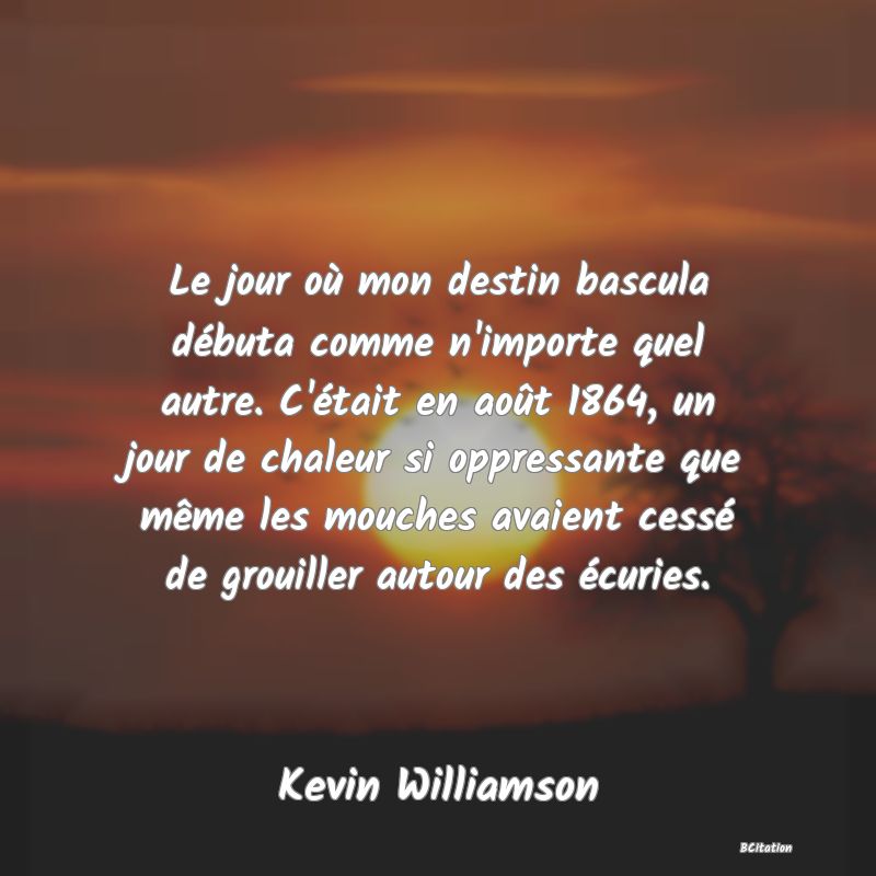 image de citation: Le jour où mon destin bascula débuta comme n'importe quel autre. C'était en août 1864, un jour de chaleur si oppressante que même les mouches avaient cessé de grouiller autour des écuries.