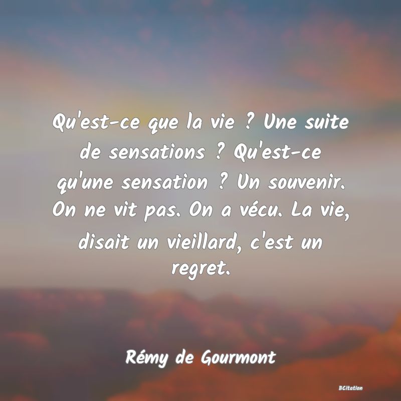 image de citation: Qu'est-ce que la vie ? Une suite de sensations ? Qu'est-ce qu'une sensation ? Un souvenir. On ne vit pas. On a vécu. La vie, disait un vieillard, c'est un regret.