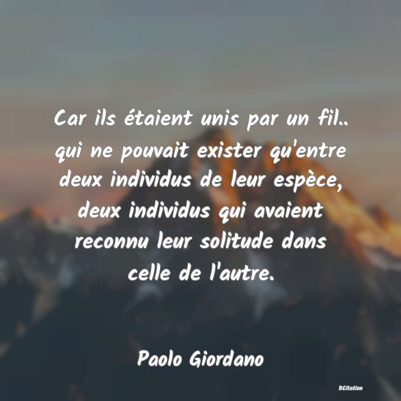 image de citation: Car ils étaient unis par un fil.. qui ne pouvait exister qu'entre deux individus de leur espèce, deux individus qui avaient reconnu leur solitude dans celle de l'autre.