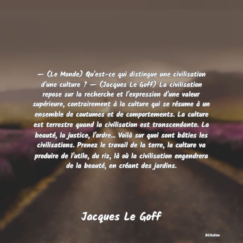 image de citation: — (Le Monde) Qu'est-ce qui distingue une civilisation d'une culture ? — (Jacques Le Goff) La civilisation repose sur la recherche et l'expression d'une valeur supérieure, contrairement à la culture qui se résume à un ensemble de coutumes et de comportements. La culture est terrestre quand la civilisation est transcendante. La beauté, la justice, l'ordre... Voilà sur quoi sont bâties les civilisations. Prenez le travail de la terre, la culture va produire de l'utile, du riz, là où la civilisation engendrera de la beauté, en créant des jardins.